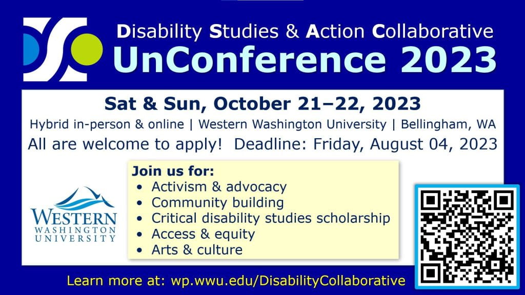 Disability Studies and Action Collaborative UnConference 2023 promotional flyer. Event is Saturday and Sunday, October 21 and 22, 2023. It is a hybrid and in person event at Western Washington University in Bellingham, Washington. The application deadline is Friday, August 4, 2023. Join us for Activism and advocacy, community building, critical disability studies scholarship, access and equity, arts, and culture. The QR code links to https://wp.wwu.edu/disabilitycollaborative/events/unconference/