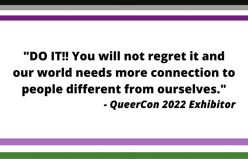 DO IT!! You will not regret it and our world needs more connection to people different from ourselves. - QueerCon 2022 Exhibitor